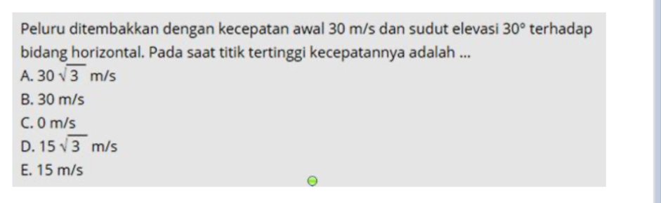 Peluru ditembakkan dengan kecepatan awal 30 m/s dan sudut elevasi 30° terhadap
bidang horizontal. Pada saat titik tertinggi kecepatannya adalah ...
A. 30sqrt(3)m/s
B. 30 m/s
C. 0 m/s
D. 15sqrt(3)m/s
E. 15 m/s