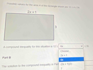 Possible values for the area A of the reclangle shown are 12≤ A≤ 36
A compound inequality for this situation is 12's 6x ≤ 36
Choose...
2x+1
Part B
6x
The solution to the compound inequality in Part (2x+1)(3)
7