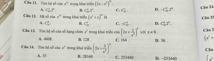 Tìm hệ số của x^(12) trong khai triển (2x-x^2)^10.
A. C_(10)^2.2^8. B. C_(10)^2.2^2. C. C_(10)^2. D. -C_(10)^2.2^8. Câu 24.
Câu 12. Hệ số của x^(12) trong khai triển (x^2+x)^10 À
Câu 25
A. C_(10)^3. B. C_(10)^6. C. -C_(10)^2. D. C_(10)^62^6. 
Câu 13. Tìm hệ số của số hạng chứa x^3 trong khai triển của (2x+ 1/x^2 )^9 với x!= 0. Câu 2
A. 4608. B. 128. C. 164. D. 36.
(x^3+
Câu 14. Tìm hệ số của x^5 trong khai triển (2x- 3/x^2 )^11
Câu
A. 55 B. 28160 C. 253440 D. -253440 (x^3