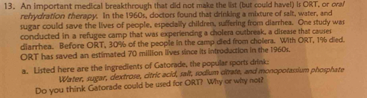 An important medical breakthrough that did not make the list (but could have!) is ORT, or oral 
rehydration therapy. In the 1960s, doctors found that drinking a mixture of salt, water, and 
sugar could save the lives of people, especially children, suffering from diarrhea. One study was 
conducted in a refugee camp that was experiencing a cholera outbreak, a disease that causes 
diarrhea. Before ORT, 30% of the people in the camp died from cholera. With ORT, 1% died. 
ORT has saved an estimated 70 million lives since its introduction in the 1960s. 
a. Listed here are the ingredients of Gatorade, the popular sports drink: 
Water, sugar, dextrose, citric acid, salt, sodium citrate, and monopotassium phosphate 
Do you think Gatorade could be used for ORT? Why or why not?