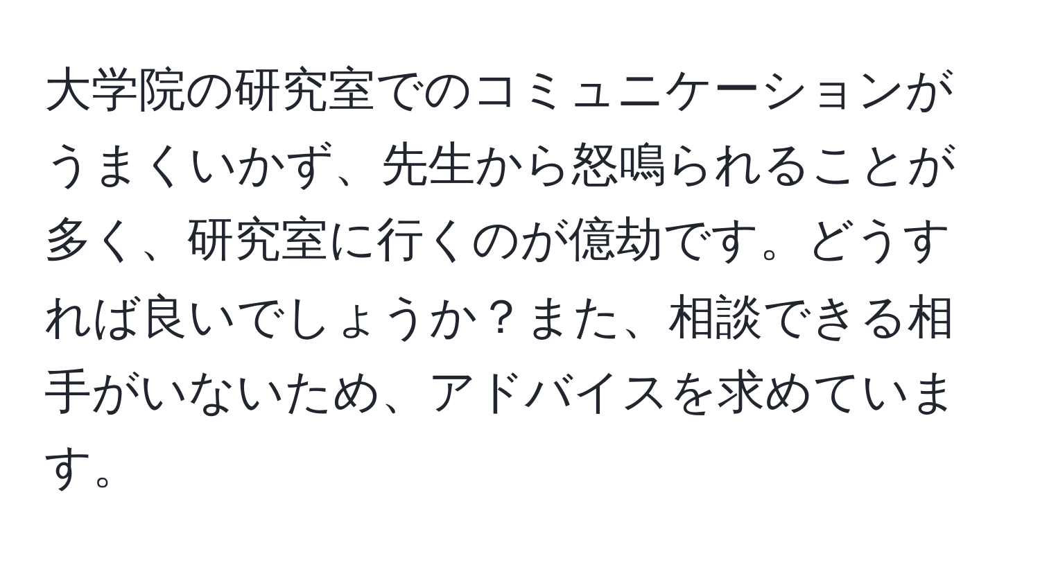 大学院の研究室でのコミュニケーションがうまくいかず、先生から怒鳴られることが多く、研究室に行くのが億劫です。どうすれば良いでしょうか？また、相談できる相手がいないため、アドバイスを求めています。