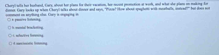 Cheryl tells her husband, Gary, about her plans for their vacation, her recent promotion at work, and what she plans on making for
dinner. Gary looks up when Cheryl talks about dinner and says, "Pizza? How about spaghetti with meatballs, instead?" but does not
comment on anything else. Gary is engaging in
a passive listening.
b. mental bracketing.
c selective listening.
d. narcissistic listening.