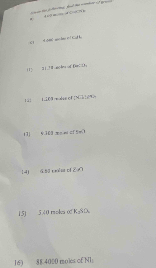 Given the following, find the number of grams
9) 4.00 moles of Cu(CN)_2
10) 5.600 moles of C_6H_6
11) ： 21.30 moles of BaCO_3
12) 1.200 moles of (NH_4)_3PO_3
13) 9. 300 moles of SnO
14) 6.60 moles of ZnO
15) 5.40 moles of K_2SO_4
16) 88.4000 moles of NI_3