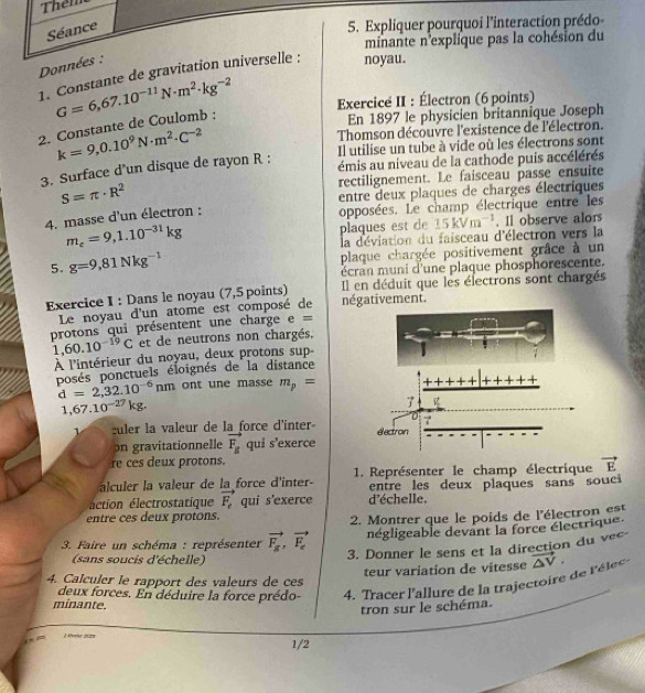 Them
Séance
5. Expliquer pourquoi l'interaction prédo-
minante n'explique pas la cohésion du
Données :
1. Constante de gravitation universelle : noyau.
En 1897 le physicien britannique Joseph
2. Constante de Coulomb : G=6,67.10^(-11)N· m^2· kg^(-2) Exercice II : Électron (6 points)
k=9,0.10^9N· m^2· C^(-2) Thomson découvre l'existence de l'électron.
Il utilise un tube à vide où les électrons sont
3. Surface d’un disque de rayon R :
émis au niveau de la cathode puis accélérés
S=π · R^2 rectilignement. Le faisceau passe ensuite
4. masse d'un électron : entre deux plaques de charges électriques
opposées. Le champ électrique entre les
m_e=9,1.10^(-31)kg plaques est de 15kVm^(-1). Il observe alors
la déviation du faisceau d'électron vers la
5. g=9,81Nkg^(-1) plaque chargée positivement grâce à un
écran muni d'une plaque phosphorescente.
Exercice I : Dans le noyau (7,5 points) négativement. Il en déduit que les électrons sont chargés
Le noyau d'un atome est composé de
protons qui présentent une charge e ==
1 60.10^(-19)C et de neutrons non chargés,
À l'intérieur du noyau, deux protons sup-
posés ponctuels éloignés de la distance
d=2,32.10^(-6)nm ont une masse m_p=
1,67.10^(-27)kg.
1 culer la valeur de la force d'inter 
on gravitationnelle vector F_g qui s'exerce
re ces deux protons.
alculer la valeur de la force d'inter-  1. Représenter le champ électrique vector E
entre les deux plaques sans souci
éction électrostatique vector F_e qui s'exerce d'échelle.
entre ces deux protons.
2. Montrer que le poids de l'électron est
*  3. Faire un schéma : représenter vector F_g,vector F_e négligeable devant la force électrique
3. Donner le sens et la direction du vec
(sans soucis d'échelle)
teur variation de vitesse
deux forces. En déduire la force prédo-   4.  Tracer l'allure de la trajecto ire de  lé vector △ V,
4. Calculer le rapport des valeurs de ces
minante.
tron sur le schéma.
à éferier iniza 1/2