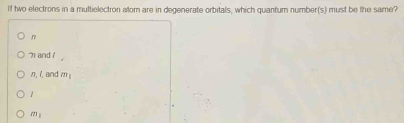 If two electrons in a multielectron atom are in degenerate orbitals, which quantum number(s) must be the same?
n
and 1
n, , and m_1
1
m_1