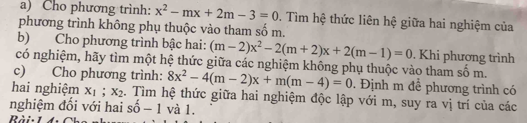 Cho phương trình: x^2-mx+2m-3=0. Tìm hệ thức liên hệ giữa hai nghiệm của 
phương trình không phụ thuộc vào tham số m. 
b) Cho phương trình bậc hai: (m-2)x^2-2(m+2)x+2(m-1)=0. Khi phương trình 
có nghiệm, hãy tìm một hệ thức giữa các nghiệm không phụ thuộc vào tham số m. 
c) Cho phương trình: 8x^2-4(m-2)x+m(m-4)=0. Định m để phương trình có 
hai nghiệm X_1; X_2 2. Tìm hệ thức giữa hai nghiệm độc lập với m, suy ra vị trí của các 
nghiệm đối với hai shat o-1 và 1.