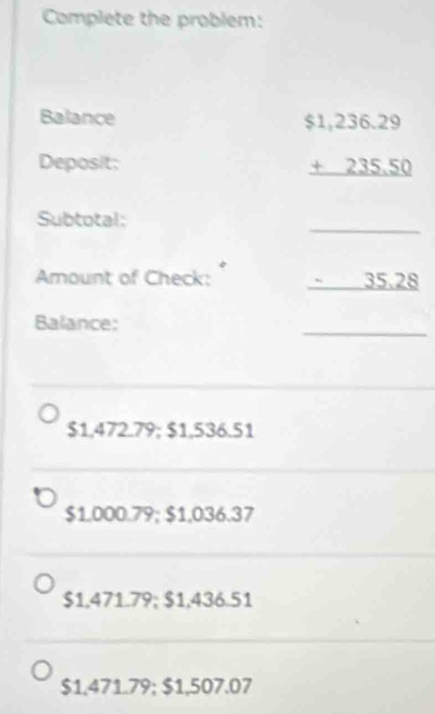 Complete the problem:
Balance
Deposit:
beginarrayr $1,236.29 +235.50 hline endarray
_
Subtotal:
Amount of Check: _ 35.28
Balance:
_
$1,472.79; $1,536.51
$1.000.79; $1,036.37
$1,471.79; $1,436.51
$1.471.79; $1,507.07