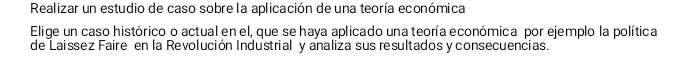 Realizar un estudio de caso sobre la aplicación de una teoría económica 
Elige un caso histórico o actual en el, que se haya aplicado una teoría económica por ejemplo la política 
de Laissez Faire en la Revolución Industrial y analiza sus resultados y consecuencias.