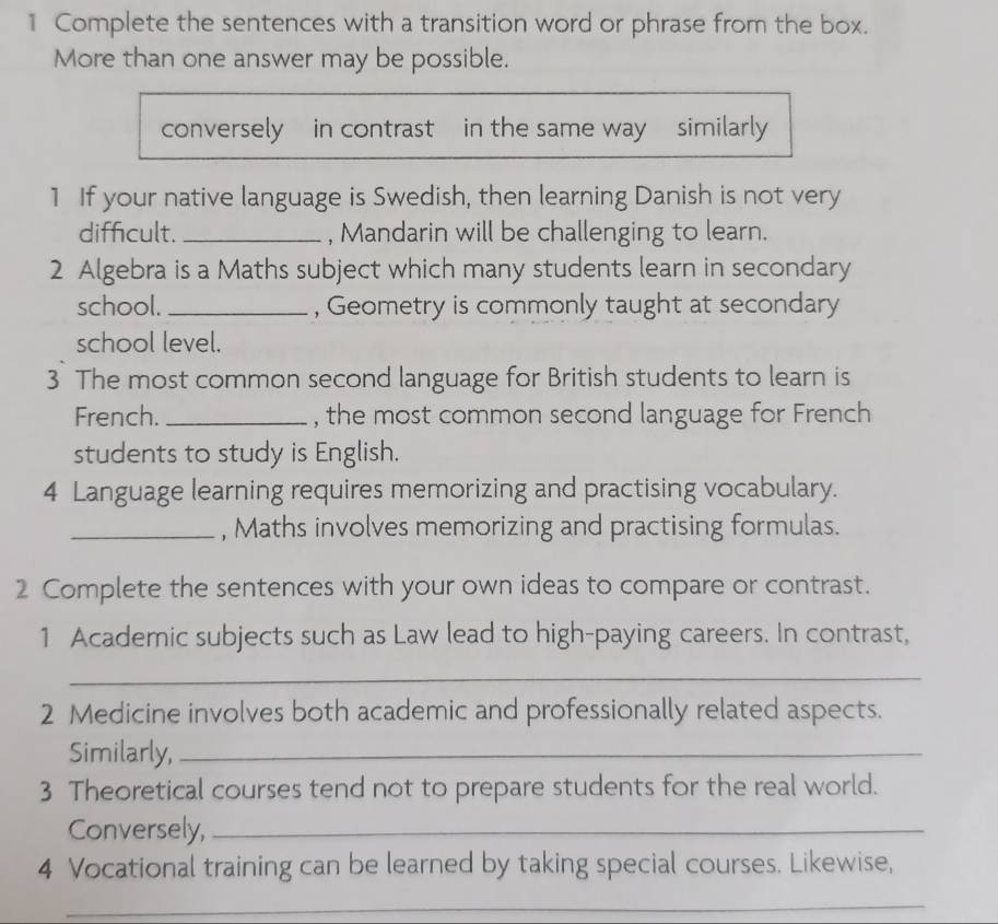 Complete the sentences with a transition word or phrase from the box. 
More than one answer may be possible. 
conversely in contrast in the same way similarly 
1 If your native language is Swedish, then learning Danish is not very 
difficult. _, Mandarin will be challenging to learn. 
2 Algebra is a Maths subject which many students learn in secondary 
school. _, Geometry is commonly taught at secondary 
school level. 
3 The most common second language for British students to learn is 
French. _, the most common second language for French 
students to study is English. 
4 Language learning requires memorizing and practising vocabulary. 
_, Maths involves memorizing and practising formulas. 
2 Complete the sentences with your own ideas to compare or contrast. 
1 Academic subjects such as Law lead to high-paying careers. In contrast, 
_ 
2 Medicine involves both academic and professionally related aspects. 
Similarly,_ 
3 Theoretical courses tend not to prepare students for the real world. 
Conversely,_ 
4 Vocational training can be learned by taking special courses. Likewise, 
_