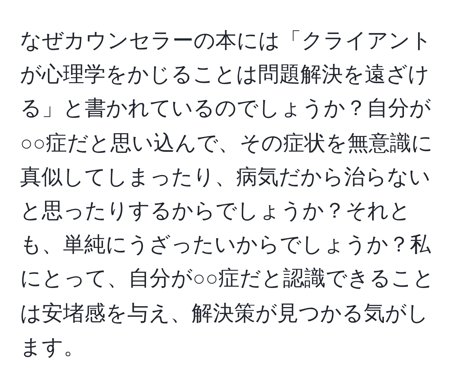 なぜカウンセラーの本には「クライアントが心理学をかじることは問題解決を遠ざける」と書かれているのでしょうか？自分が○○症だと思い込んで、その症状を無意識に真似してしまったり、病気だから治らないと思ったりするからでしょうか？それとも、単純にうざったいからでしょうか？私にとって、自分が○○症だと認識できることは安堵感を与え、解決策が見つかる気がします。