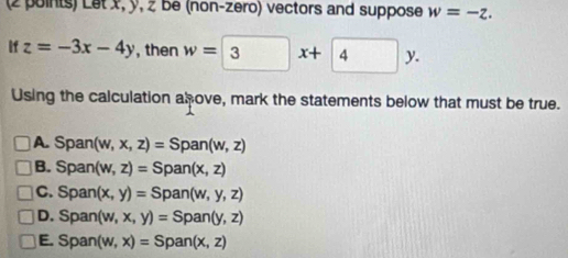 Let x, y, z be (non-zero) vectors and suppose w=-z.
ifz=-3x-4y , then w=3x+4y. 
Using the calculation alove, mark the statements below that must be true.
A. Span(w,x,z)=Span(w,z)
B. Span(w,z)=Span(x,z)
C. Span(x,y)=Span(w,y,z)
D. Span(w,x,y)=Span(y,z)
E. Span(w,x)=Span(x,z)