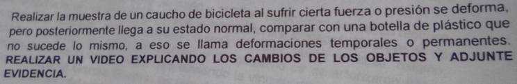 Realizar la muestra de un caucho de bicicleta al sufrir cierta fuerza o presión se deforma, 
pero posteriormente llega a su estado normal, comparar con una botella de plástico que 
no sucede lo mismo, a eso se llama deformaciones temporales o permanentes. 
REALIZAR UN VIDEO EXPLICANDO LOS CAMBIOS DE LOS OBJETOS Y ADJUNTE 
EVIDENCIA.