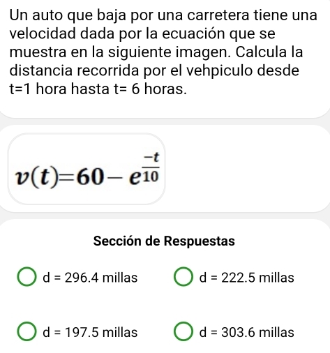 Un auto que baja por una carretera tiene una
velocidad dada por la ecuación que se
muestra en la siguiente imagen. Calcula la
distancia recorrida por el vehpiculo desde
t=1 hora hasta t=6 horas.
v(t)=60-e^(frac -t)10
Sección de Respuestas
d=296.4 millas d=222.5millas
d=197.5 milla s d=303.6millas