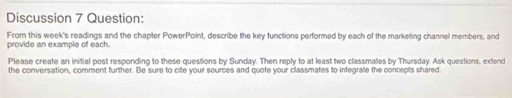 Discussion 7 Question: 
From this week's readings and the chapter PowerPoint, describe the key functions performed by each of the marketing channel members, and 
provide an example of each. 
Please create an initial post responding to these questions by Sunday. Then reply to at least two classmates by Thursday. Ask questions, extend 
the conversation, comment further. Be sure to cite your sources and quote your classmates to integrate the concepts shared.