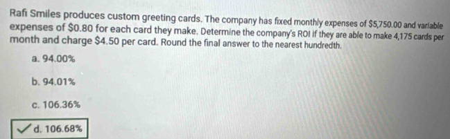 Rafi Smiles produces custom greeting cards. The company has fixed monthly expenses of $5,750.00 and variable
expenses of $0.80 for each card they make. Determine the company's ROI if they are able to make 4,175 cards per
month and charge $4.50 per card. Round the final answer to the nearest hundredth.
a. 94.00%
b. 94.01%
c. 106.36%
d. 106.68%