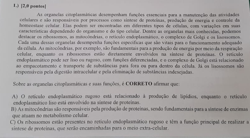 1.) [2,0 pontos]
As organelas citoplasmáticas desempenham funções essenciais para a manutenção das atividades
celulares e são responsáveis por processos como síntese de proteínas, produção de energia e controle da
homeostase celular. Elas podem ser encontradas em diferentes tipos de células, com variações em suas
características dependendo do organismo e do tipo celular. Dentre as organelas mais conhecidas, podemos
destacar os ribossomos, as mitocôndrias, o retículo endoplasmático, o complexo de Golgi e os lisossomos.
Cada uma dessas organelas desempenha funções específicas que são vitais para o funcionamento adequado
da célula. As mitocôndrias, por exemplo, são fundamentais para a produção de energia por meio da respiração
celular, enquanto os ribossomos estão diretamente envolvidos na síntese de proteínas. O retículo
endoplasmático pode ser liso ou rugoso, com funções diferenciadas, e o complexo de Golgi está relacionado
ao empacotamento e transporte de substâncias para fora ou para dentro da célula. Já os lisossomos são
responsáveis pela digestão intracelular e pela eliminação de substâncias indesejadas.
Sobre as organelas citoplasmáticas e suas funções, é CORRETO afirmar que:
A) O retículo endoplasmático rugoso está relacionado à produção de lipídios, enquanto o retículo
endoplasmático liso está envolvido na síntese de proteínas.
B) As mitocôndrias são responsáveis pela produção de proteínas, sendo fundamentais para a sintese de enzimas
que atuam no metabolismo celular.
C) Os ribossomos estão presentes no retículo endoplasmático rugoso e têm a função principal de realizar a
sintese de proteínas, que serão encaminhadas para o meio extra-celular.