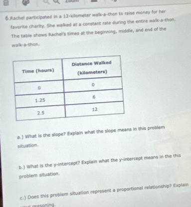 299 
6.Rachel participated in a 12-kilometer walk-a-thon to raise money for her 
favorite charity. She walked at a constant rate during the entire walk-a-thon. 
The table shows Rachel's times at the beginning, middle, and end of the 
walk-a-thon. 
a.) What is the slope? Explain what the slope means in this problem 
situation. 
b.) What is the y-intercept? Explain what the y-intercept means in the this 
problem situation. 
c.) Does this problem situation represent a proportional relationship? Explain