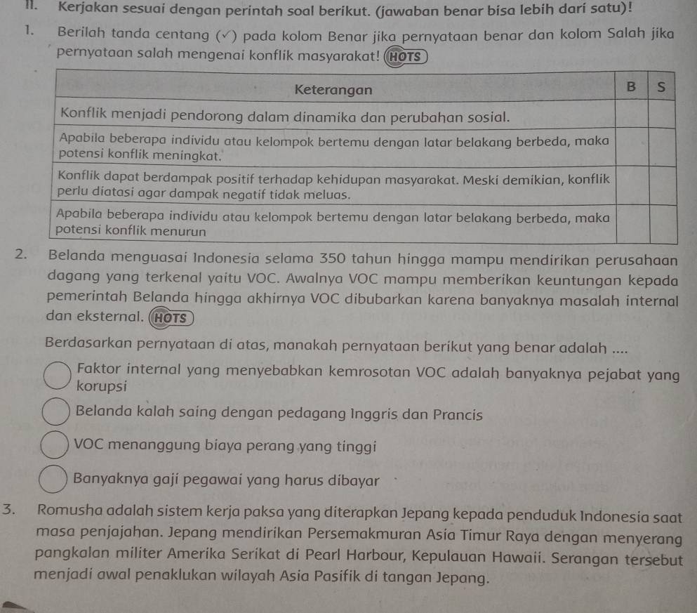 Kerjakan sesuai dengan perintah soal berikut. (jawaban benar bisa lebih darí satu)!
1. Berilah tanda centang (√) pada kolom Benar jika pernyataan benar dan kolom Salah jika
pernyataan salah mengenai konflik masyarakat! HOTS
2. Belanda menguasai Indonesia selama 350 tahun hingga mampu mendirikan perusahaan
dagang yang terkenal yaitu VOC. Awalnya VOC mampu memberikan keuntungan kepada
pemerintah Belanda hingga akhirnya VOC dibubarkan karena banyaknya masalah internal
dan eksternal. HOTS
Berdasarkan pernyataan di atas, manakah pernyataan beríkut yang benar adalah ....
Faktor internal yang menyebabkan kemrosotan VOC adalah banyaknya pejabat yang
korupsi
Belanda kalah saing dengan pedagang Inggris dan Prancis
VOC menanggung biaya perang yang tinggi
Banyaknya gaji pegawai yang harus dibayar
3. Romusha adalah sistem kerja paksa yang diterapkan Jepang kepada penduduk Indonesia saat
masa penjajahan. Jepang mendirikan Persemakmuran Asia Timur Raya dengan menyerang
pangkalan militer Amerika Serikat di Pearl Harbour, Kepulauan Hawaii. Serangan tersebut
menjadi awal penaklukan wilayah Asia Pasifik di tangan Jepang.