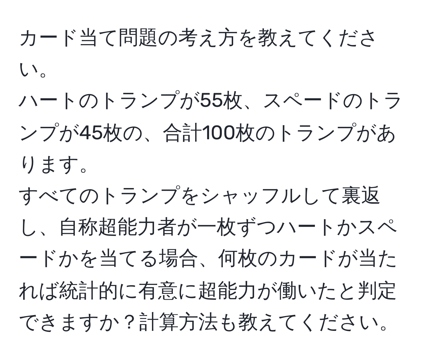 カード当て問題の考え方を教えてください。  
ハートのトランプが55枚、スペードのトランプが45枚の、合計100枚のトランプがあります。  
すべてのトランプをシャッフルして裏返し、自称超能力者が一枚ずつハートかスペードかを当てる場合、何枚のカードが当たれば統計的に有意に超能力が働いたと判定できますか？計算方法も教えてください。