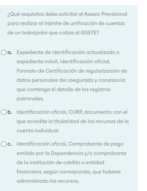 ¿Qué requisitos debe solicitar el Asesor Previsional
para realizar el trámite de unificación de cuentas
de un trabajador que cotiza al ISSSTE?
a. Expediente de identificación actualizado o
expediente móvil, identificación oficial,
Formato de Certificación de regularización de
datos personales del asegurado y constancia
que contenga el detalle de los registros
patronales.
b. Identificación oficial, CURP, documento con el
que acredite la titularidad de los recursos de la
cuenta individual.
c. Identificación oficial, Comprobante de pago
emitido por la Dependencia y/o comprobante
de la institución de crédito o entidad
financiera, según corresponda, que hubiere
administrado los recursos.