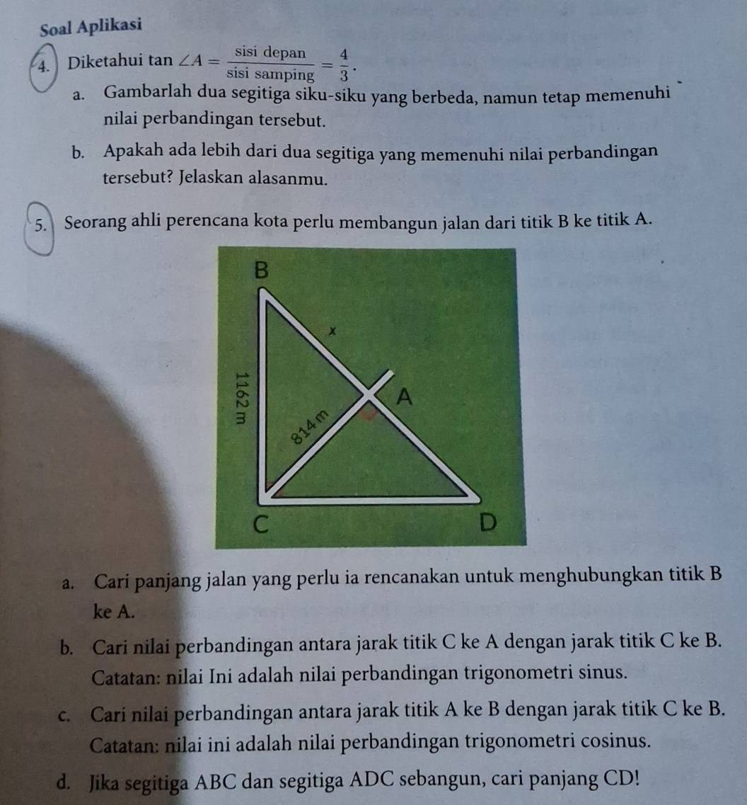 Soal Aplikasi 
4. Diketahui tan ∠ A= sisidepan/sisisamping = 4/3 . 
a. Gambarlah dua segitiga siku-siku yang berbeda, namun tetap memenuhi 
nilai perbandingan tersebut. 
b. Apakah ada lebih dari dua segitiga yang memenuhi nilai perbandingan 
tersebut? Jelaskan alasanmu. 
5. Seorang ahli perencana kota perlu membangun jalan dari titik B ke titik A. 
a. Cari panjang jalan yang perlu ia rencanakan untuk menghubungkan titik B
ke A. 
b. Cari nilai perbandingan antara jarak titik C ke A dengan jarak titik C ke B. 
Catatan: nilai Ini adalah nilai perbandingan trigonometri sinus. 
c. Cari nilai perbandingan antara jarak titik A ke B dengan jarak titik C ke B. 
Catatan: nilai ini adalah nilai perbandingan trigonometri cosinus. 
d. Jika segitiga ABC dan segitiga ADC sebangun, cari panjang CD!