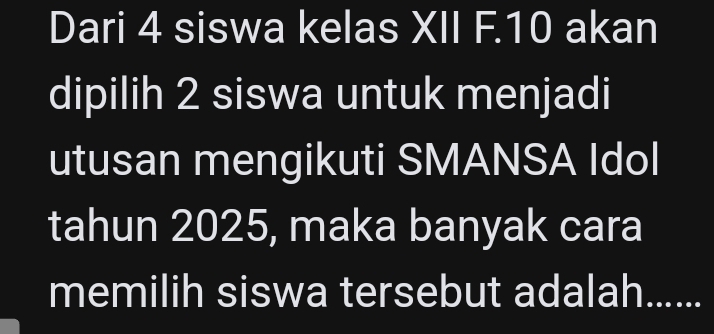 Dari 4 siswa kelas XII F. 10 akan 
dipilih 2 siswa untuk menjadi 
utusan mengikuti SMANSA Idol 
tahun 2025, maka banyak cara 
memilih siswa tersebut adalah......