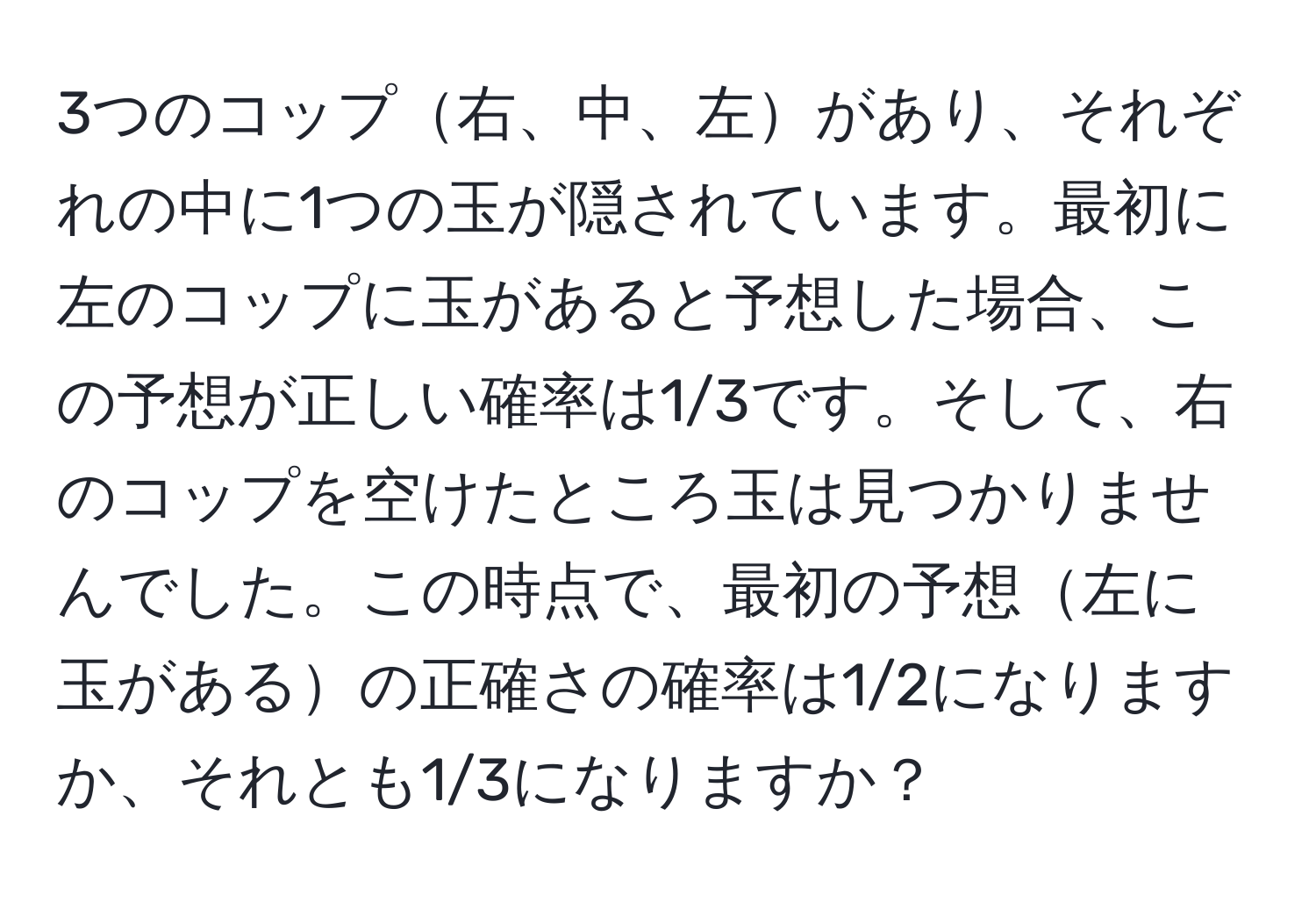 3つのコップ右、中、左があり、それぞれの中に1つの玉が隠されています。最初に左のコップに玉があると予想した場合、この予想が正しい確率は1/3です。そして、右のコップを空けたところ玉は見つかりませんでした。この時点で、最初の予想左に玉があるの正確さの確率は1/2になりますか、それとも1/3になりますか？