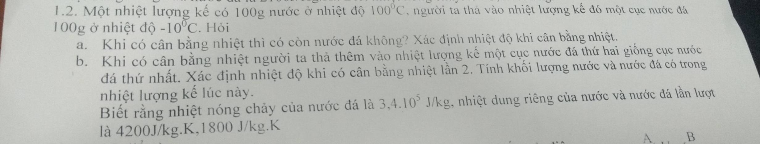 Một nhiệt lượng kế có 100g nước ở nhiệt độ 100°C người ta thá vào nhiệt lượng kế đó một cục nước đá
100g ở nhiệt độ -10°C. Hỏi 
a. Khi có cân bằng nhiệt thì có còn nước đá không? Xác định nhiệt độ khi cân bằng nhiệt. 
b. Khi có cân bằng nhiệt người ta thả thêm vào nhiệt lượng kế một cục nước đá thứ hai giống cục nước 
đá thứ nhất. Xác định nhiệt độ khi có cân bằng nhiệt lần 2. Tính khối lượng nước và nước đá có trong 
nhiệt lượng kế lúc này. 
Biết rằng nhiệt nóng chảy của nước đá là 3, 4.10^5J/kg 1, nhiệt dung riêng của nước và nước đá lần lượt 
là 4200J/kg.K, 1800 J/kg.K 
A. B