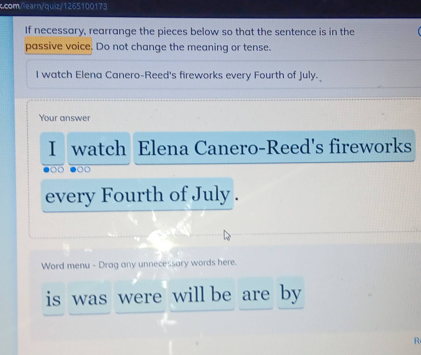 com/learn/quiz/1265100173 
If necessary, rearrange the pieces below so that the sentence is in the 
passive voice. Do not change the meaning or tense. 
I watch Elena Canero-Reed's fireworks every Fourth of July. 
Your answer 
I watch Elena Canero-Reed's fireworks 
every Fourth of July . 
Word menu - Drag any unnecessary words here. 
is was were will be are by 
R