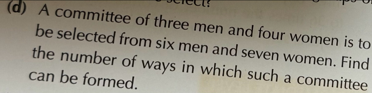 A committee of three men and four women is to 
be selected from six men and seven women. Find 
the number of ways in which such a committee 
can be formed.