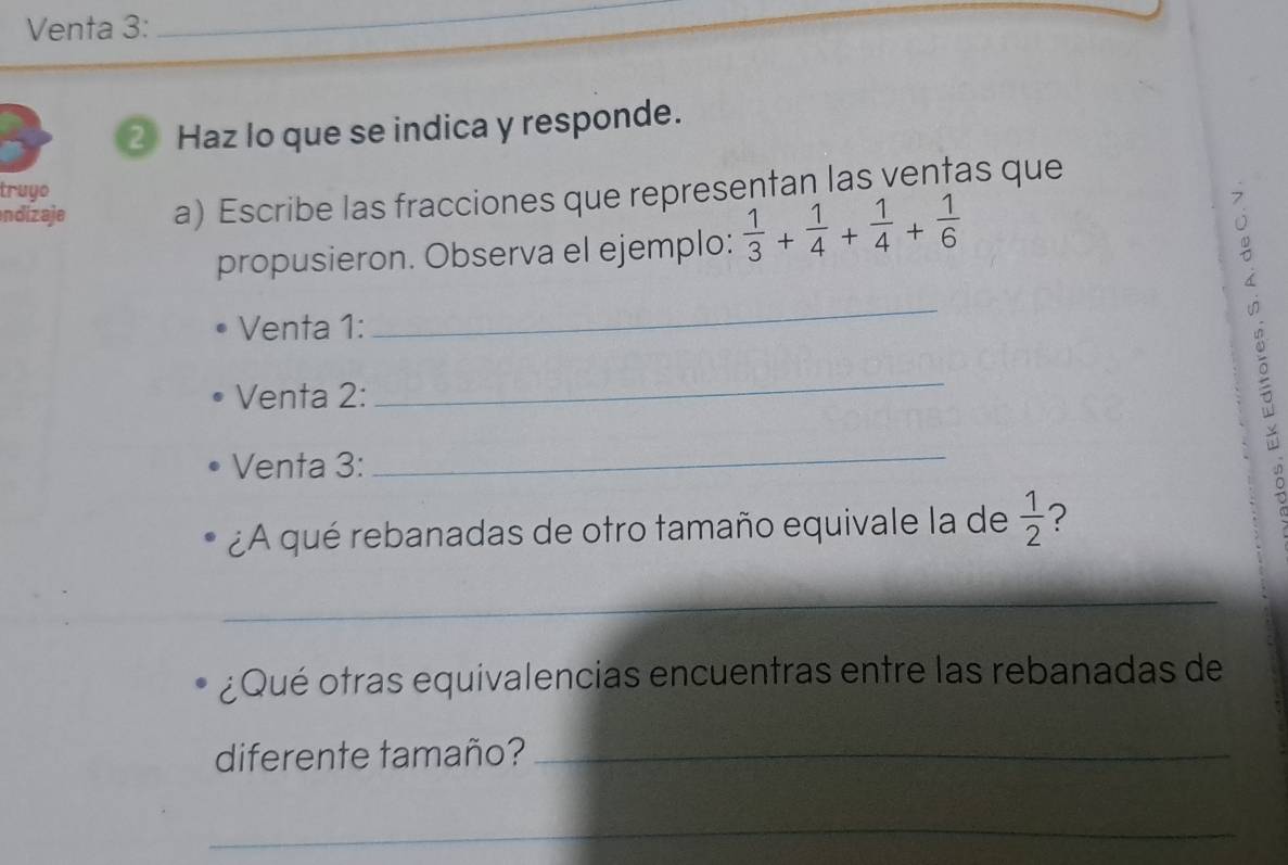 Venta 3:_ 
2 Haz lo que se indica y responde. 
truyo 
ndizaje a) Escribe las fracciones que representan las vențas que 
propusieron. Observa el ejemplo:  1/3 + 1/4 + 1/4 + 1/6 
Venta 1: 
_ 
Venta 2: 
_ 
Venta 3: 
_ 
¿A qué rebanadas de otro tamaño equivale la de  1/2  ? 
_ 
¿Qué otras equivalencias encuentras entre las rebanadas de 
diferente tamaño?_ 
_