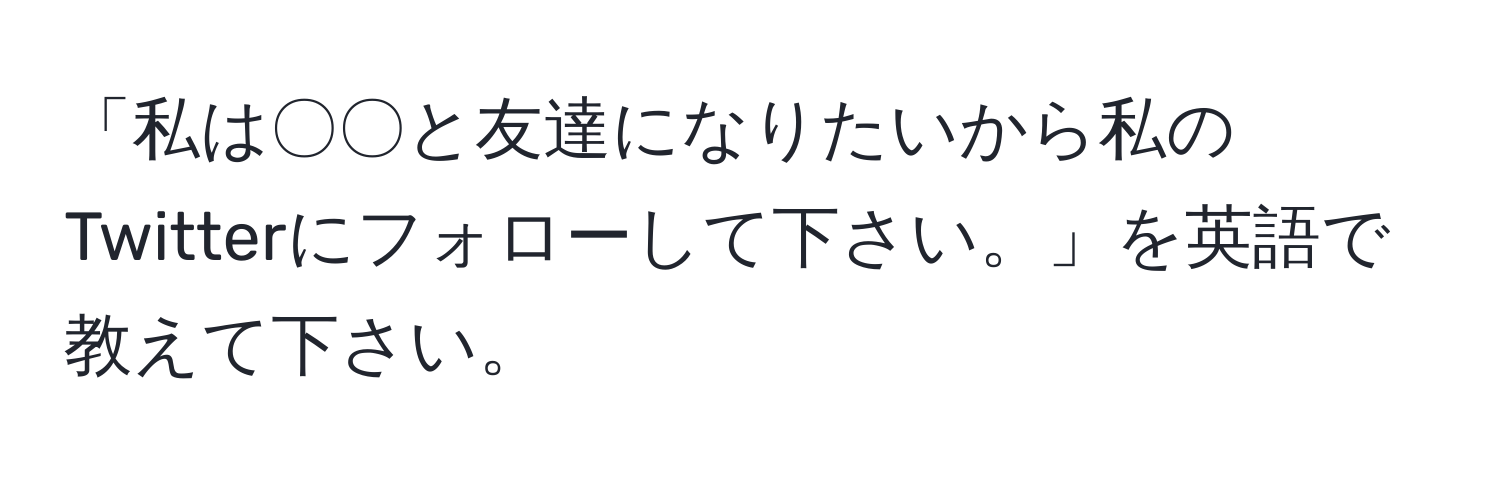 「私は〇〇と友達になりたいから私のTwitterにフォローして下さい。」を英語で教えて下さい。