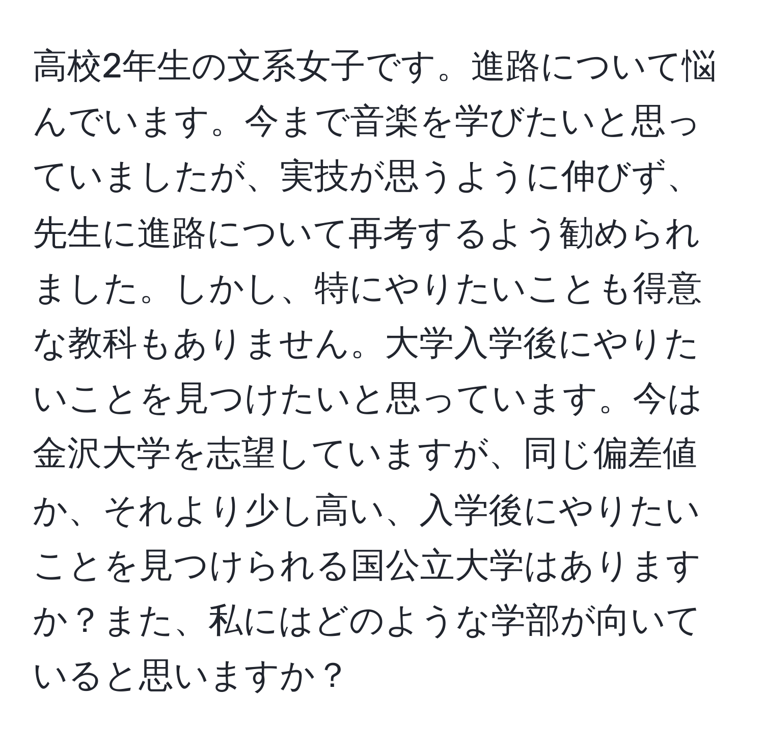 高校2年生の文系女子です。進路について悩んでいます。今まで音楽を学びたいと思っていましたが、実技が思うように伸びず、先生に進路について再考するよう勧められました。しかし、特にやりたいことも得意な教科もありません。大学入学後にやりたいことを見つけたいと思っています。今は金沢大学を志望していますが、同じ偏差値か、それより少し高い、入学後にやりたいことを見つけられる国公立大学はありますか？また、私にはどのような学部が向いていると思いますか？