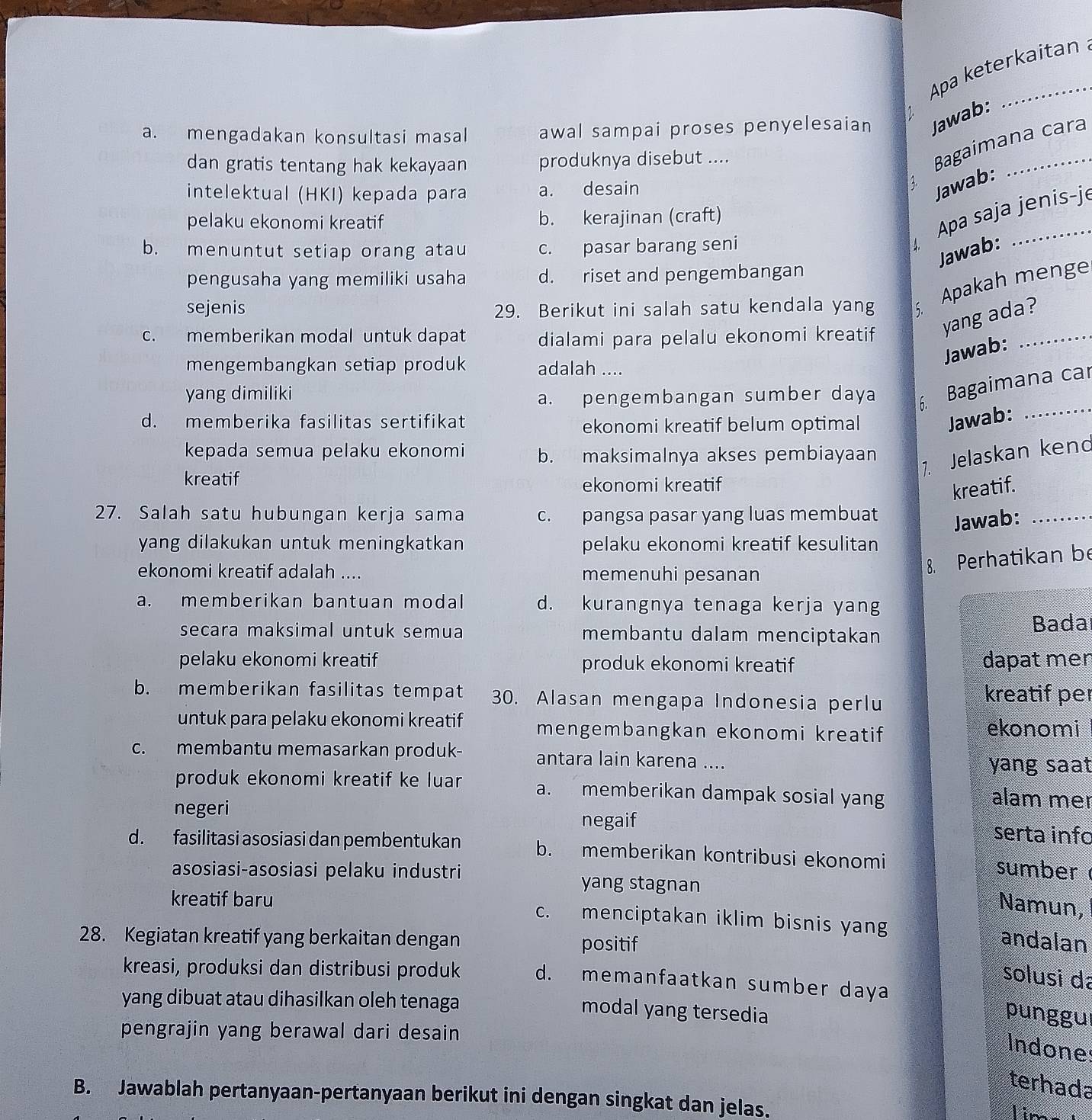 Apa keterkaitan
a. mengadakan konsultasi masal awal sampai proses penyelesaian Jawab:
dan gratis tentang hak kekayaan produknya disebut ....
Bagaimana cara
intelektual (HKI) kepada para a. desain
A.
Jawab:
Apa saja jenis-j
pelaku ekonomi kreatif b. kerajinan (craft)
b. menuntut setiap orang atau c. pasar barang seni
Jawab:
pengusaha yang memiliki usaha d. riset and pengembangan
sejenis 29. Berikut ini salah satu kendala yang
Apakah menge
c. memberikan modal untuk dapat dialami para pelalu ekonomi kreatif yang ada?_
Jawab:
mengembangkan setiap produk adalah ....
yang dimiliki
a. pengembangan sumber daya
6. Bagaimana car
d. memberika fasilitas sertifikat ekonomi kreatif belum optimal Jawab:
_
kepada semua pelaku ekonomi b. maksimalnya akses pembiayaan
kreatif
7. Jelaskan kend
ekonomi kreatif
kreatif.
27. Salah satu hubungan kerja sama c. pangsa pasar yang luas membuat
Jawab:_
yang dilakukan untuk meningkatkan pelaku ekonomi kreatif kesulitan
ekonomi kreatif adalah .... memenuhi pesanan
8. Perhatikan be
a. memberikan bantuan modal d. kurangnya tenaga kerja yang
secara maksimal untuk semua membantu dalam menciptakan
Bada
pelaku ekonomi kreatif produk ekonomi kreatif dapat mer
b. memberikan fasilitas tempat 30. Alasan mengapa Indonesia perlu kreatif per
untuk para pelaku ekonomi kreatif mengembangkan ekonomi kreatif ekonomi
c. membantu memasarkan produk- antara lain karena ....
yang saat
produk ekonomi kreatif ke luar a. memberikan dampak sosial yang alam mer
negeri negaif serta info
d. fasilitasi asosiasi dan pembentukan b. memberikan kontribusi ekonomi sumber
asosiasi-asosiasi pelaku industri yang stagnan
Namun,
kreatif baru c. menciptakan iklim bisnis yang andalan
28. Kegiatan kreatif yang berkaitan dengan positif
solusi dã
kreasi, produksi dan distribusi produk d. memanfaatkan sumber daya
yang dibuat atau dihasilkan oleh tenaga
modal yang tersedia punggul
pengrajin yang berawal dari desain
Indones
terhada
B. Jawablah pertanyaan-pertanyaan berikut ini dengan singkat dan jelas. lin