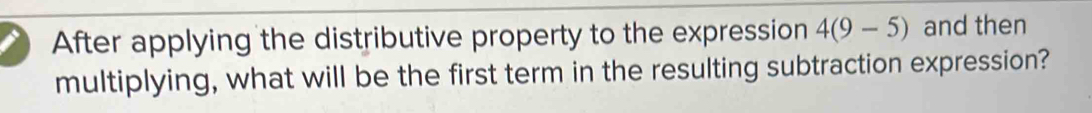 After applying the distributive property to the expression 4(9-5) and then 
multiplying, what will be the first term in the resulting subtraction expression?