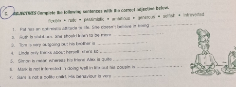 ADJECTIVES Complete the following sentences with the correct adjective below. 
_ 
flexible * rude • pessimistic * ambitious * generous • selfish * introverted 
1. Pat has an optimistic attitude to life. She doesn't believe in being 
2. Ruth is stubborn. She should learn to be more 
_ 
3. Tom is very outgoing but his brother is 
_ 
4. Linda only thinks about herself; she's so 
_ 
5. Simon is mean whereas his friend Alex is quite 
_ 
6. Mark is not interested in doing well in life but his cousin is_ 
7. Sam is not a polite child. His behaviour is very _ ,