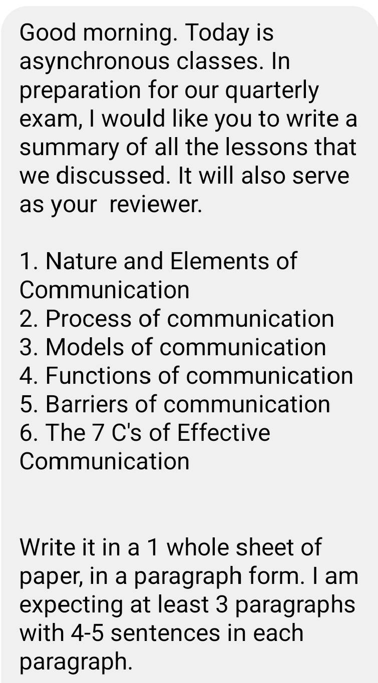 Good morning. Today is 
asynchronous classes. In 
preparation for our quarterly 
exam, I would like you to write a 
summary of all the lessons that 
we discussed. It will also serve 
as your reviewer. 
1. Nature and Elements of 
Communication 
2. Process of communication 
3. Models of communication 
4. Functions of communication 
5. Barriers of communication 
6. The 7 C's of Effective 
Communication 
Write it in a 1 whole sheet of 
paper, in a paragraph form. I am 
expecting at least 3 paragraphs 
with 4 -5 sentences in each 
paragraph.