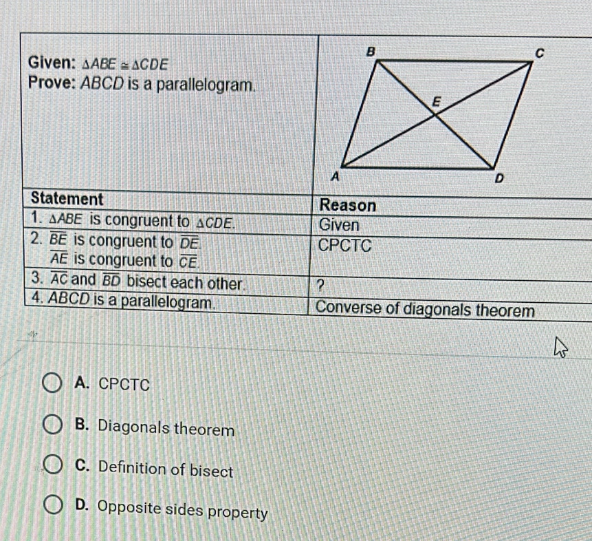 Given: △ ABE≌ △ CDE
Prove: ABCD is a parallelogram.
Statement Reason
1. △ ABE is congruent to △ CDE. Given
2. overline BE is congruent to overline DE. CPCTC
overline AE is congruent to overline CE
3. overline AC and overline BD bisect each other. ?
4. ABCD is a parallelogram. Converse of diagonals theorem
A. CPCTC
B. Diagonals theorem
C. Definition of bisect
D. Opposite sides property