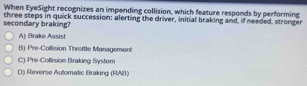 When EyeSight recognizes an impending collision, which feature responds by performing
three steps in quick succession: alerting the driver, initial braking and, if needed, stronger
secondary braking?
A) Brake Assist
B) Pre-Collision Throttle Management
C) Pre-Collision Braking System
D) Reverse Automatic Braking (RAB)