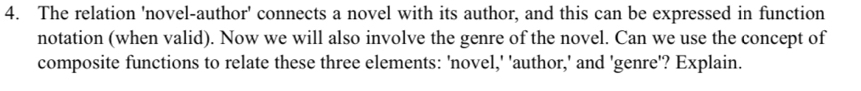 The relation 'novel-author' connects a novel with its author, and this can be expressed in function 
notation (when valid). Now we will also involve the genre of the novel. Can we use the concept of 
composite functions to relate these three elements: 'novel,' 'author,' and 'genre'? Explain.