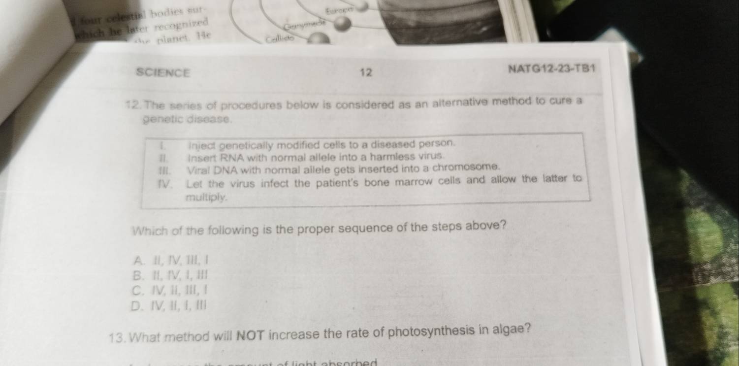 four celestial bodies sur
Ewroloks
which he later recognized
t e planet. He
Gellicts
SCIENCE 12 NAT G12-23-TB1
12. The series of procedures below is considered as an alternative method to cure a
genetic disease.
I inject genetically modified cells to a diseased person.
II. Insert RNA with normal allele into a harmless virus.
III. Viral DNA with normal allele gets inserted into a chromosome.
IV. Let the virus infect the patient's bone marrow cells and allow the latter to
multiply.
Which of the following is the proper sequence of the steps above?
A. II, IV, III, I
B. II, IV, I, III
C. IV, ii, III, !
D. IV, II, I, III
13. What method will NOT increase the rate of photosynthesis in algae?