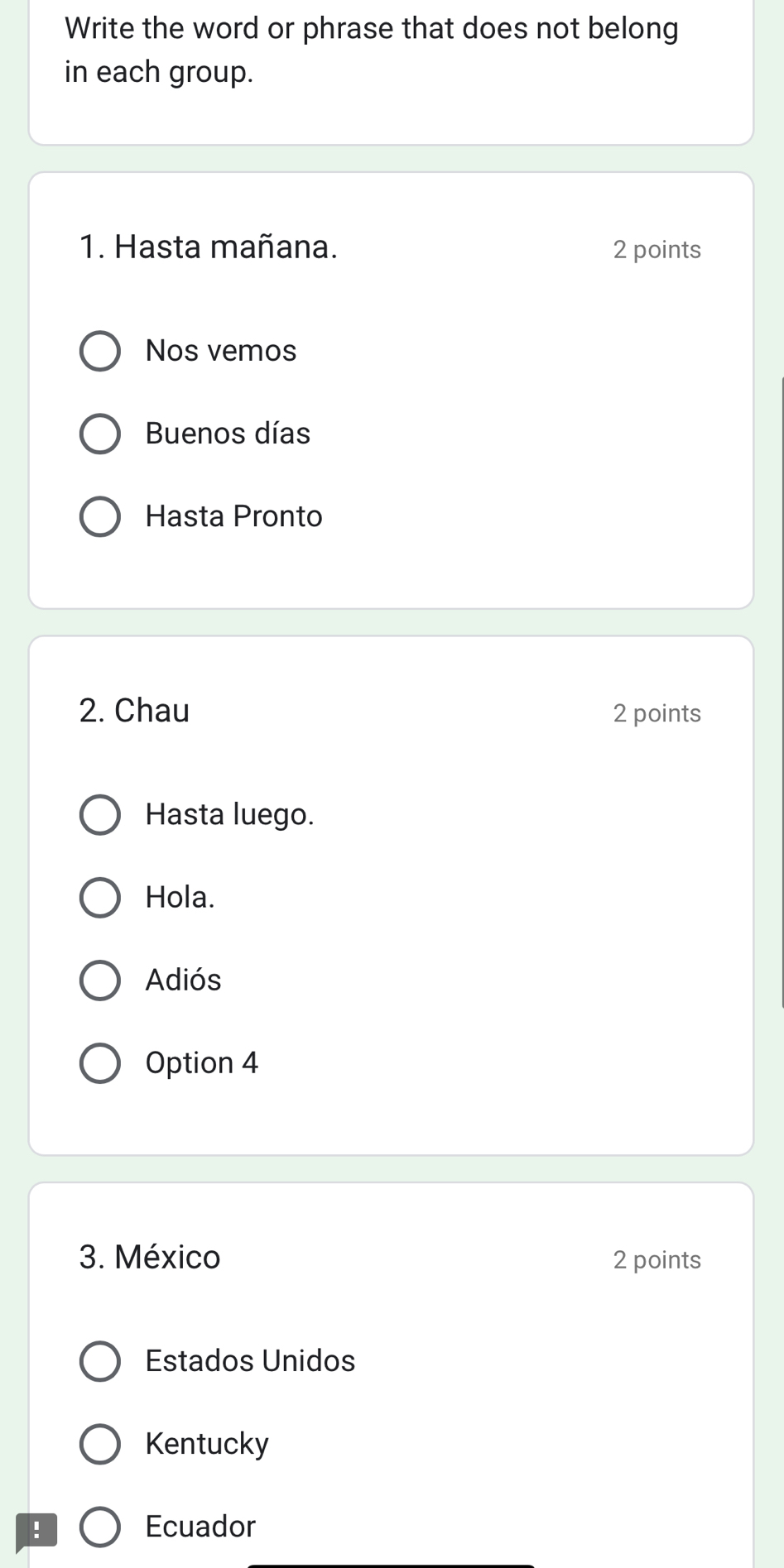 Write the word or phrase that does not belong
in each group.
1. Hasta mañana. 2 points
Nos vemos
Buenos días
Hasta Pronto
2. Chau 2 points
Hasta luego.
Hola.
Adiós
Option 4
3. México 2 points
Estados Unidos
Kentucky
! Ecuador