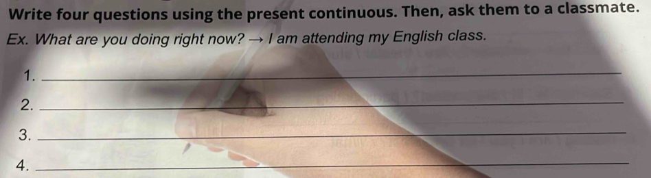 Write four questions using the present continuous. Then, ask them to a classmate. 
Ex. What are you doing right now? → I am attending my English class. 
1._ 
2._ 
3._ 
4._