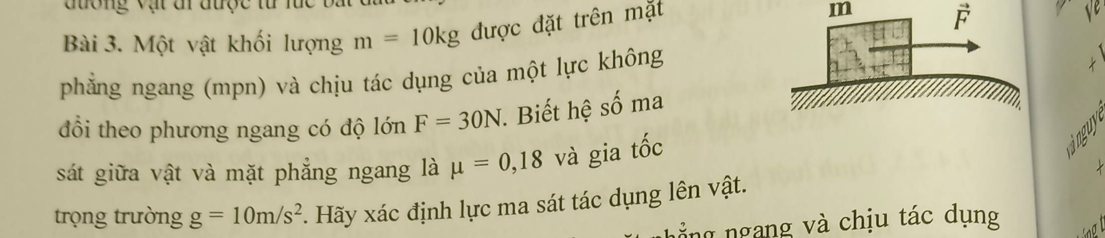 đương vật đi được từ lúc 
Bài 3. Một vật khối lượng m=10kg được đặt trên mặt
m
vector F
phẳng ngang (mpn) và chịu tác dụng của một lực không 
đổi theo phương ngang có độ lớn F=30N *. Biết hệ số ma 
sát giữa vật và mặt phẳng ngang là mu =0,18 và gia tốc 
inguy 
trọng trường g=10m/s^2 Hãy xác định lực ma sát tác dụng lên vật. 
g ng và chịu tác dụng