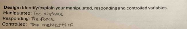 Design: Identify/explain your manipulated, responding and controlled variables. 
Manipulated: 
Responding: 
Controlled: