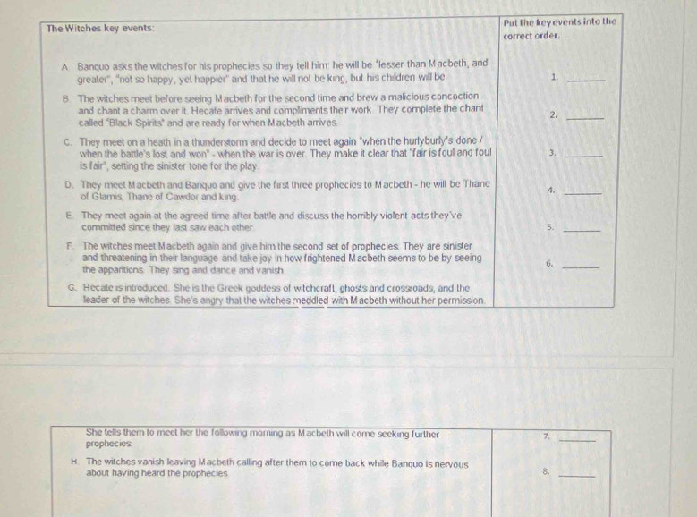 The Witches key events: Put the key events into the 
correct order. 
A Banquo asks the witches for his prophecies so they tell him: he will be “lesser than Macbeth, and 
greater", "not so happy, yet happier' and that he will not be king, but his children will be. 1_ 
B. The witches meet before seeing Macbeth for the second time and brew a malicious concoction 
and chant a charm over it. Hecate arrives and compliments their work. They complete the chant 2._ 
called "Black Spirits” and are ready for when Macbeth arrives 
C. They meet on a heath in a thunderstorm and decide to meet again "when the hurlyburly's done / 
when the battle's lost and won" - when the war is over. They make it clear that "fair is foul and foul 3._ 
is fair", setting the sinister tone for the play. 
D. They meet Macbeth and Banquo and give the first three prophecies to Macbeth - he will be Thane 4._ 
of Glamis, Thane of Cawdor and king. 
E. They meet again at the agreed time after battle and discuss the horribly violent acts they've 
committed since they last saw each other. 
5._ 
F. The witches meet Macbeth again and give him the second set of prophecies. They are sinister 
and threatening in their language and take joy in how frightened Macbeth seems to be by seeing 6._ 
the apparitions. They sing and dance and vanish 
G. Hecate is introduced. She is the Greek goddess of witchcraft, ghosts and crossroads, and the 
leader of the witches. She's angry that the witches meddled with Macbeth without her permission 
She tells them to meet her the following morning as Macbeth will come seeking further 7._ 
prophecies. 
H. The witches vanish leaving Macbeth calling after them to come back while Banquo is nervous 8._ 
about having heard the prophecies