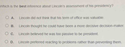 Which is the best inference about Lincoln's assessment of his presidency?
A. Lincoln did not think that his term of office was valuable.
B. Lincoln thought he could have been a more decisive decision-maker.
C. Lincoln believed he was too passive to be president.
D. Lincoln preferred reacting to problems rather than preventing them