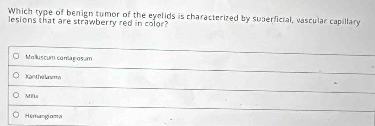 Which type of benign tumor of the eyelids is characterized by superficial, vascular capillary
lesions that are strawberry red in color?
Molluscum contagiosum
Xanthelasma
Milia
Hemangioma