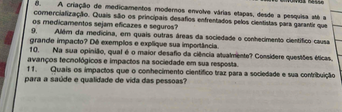 nvolvida nésse 
8. A criação de medicamentos modernos envolve várias etapas, desde a pesquisa até a 
comercialização. Quais são os principais desafios enfrentados pelos cientistas para garantir que 
os medicamentos sejam eficazes e seguros? 
9. Além da medicina, em quais outras áreas da sociedade o conhecimento científico causa 
grande impacto? Dê exemplos e explique sua importância. 
10. Na sua opinião, qual é o maior desafio da ciência atualmente? Considere questões éticas, 
avanços tecnológicos e impactos na sociedade em sua resposta. 
11. Quais os impactos que o conhecimento cientifico traz para a sociedade e sua contribuição 
para a saúde e qualidade de vida das pessoas?