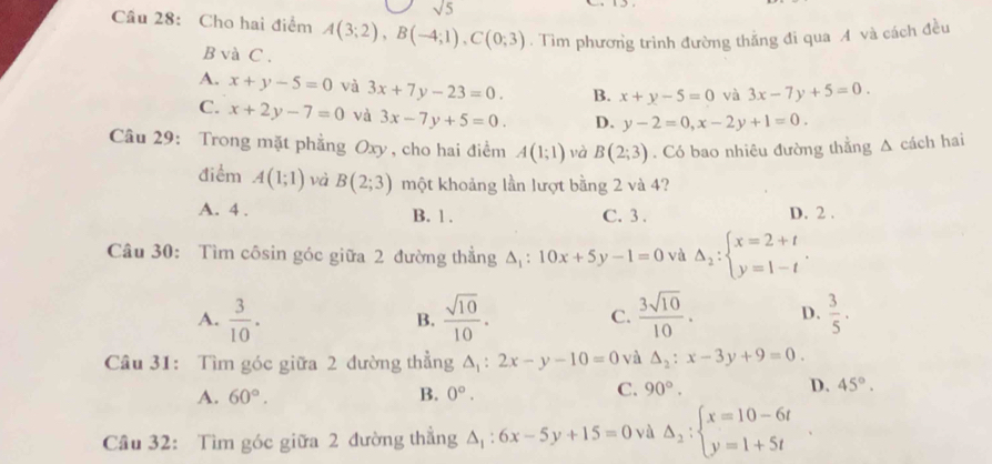 sqrt(5)
Cầu 28: Cho hai điểm A(3;2), B(-4;1), C(0;3). Tìm phương trình đường thắng đi qua A và cách đều
B và C.
A. x+y-5=0 và 3x+7y-23=0. B. x+y-5=0 và 3x-7y+5=0.
C. x+2y-7=0 và 3x-7y+5=0. D. y-2=0, x-2y+1=0. 
Câu 29: Trong mặt phẳng Oxy, cho hai điểm A(1;1) và B(2;3). Có bao nhiêu đường thẳng A cách hai
điểm A(1;1) và B(2;3) một khoảng lần lượt bằng 2 và 4?
A. 4. B. 1. C. 3. D. 2.
Câu 30: Tìm côsin góc giữa 2 đường thẳng A : 10x+5y-1=0 vù Delta _2:beginarrayl x=2+t y=1-tendarray..
A.  3/10 .  sqrt(10)/10 . C.  3sqrt(10)/10 . D.  3/5 . 
B.
Câu 31: Tìm góc giữa 2 đường thẳng △ _1:2x-y-10=0 và △ _2:x-3y+9=0.
A. 60°. B. 0°.
C. 90°. D. 45°. 
Cầu 32: Tìm góc giữa 2 đường thắng △ _1:6x-5y+15=0 yà Delta _2:beginarrayl x=10-6t y=1+5tendarray.